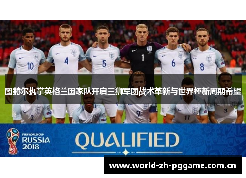 图赫尔执掌英格兰国家队开启三狮军团战术革新与世界杯新周期希望